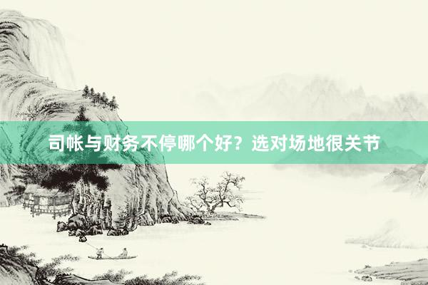 司帐与财务不停哪个好？选对场地很关节