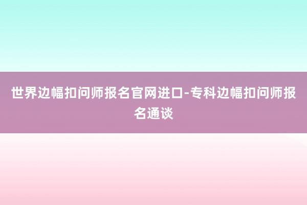 世界边幅扣问师报名官网进口-专科边幅扣问师报名通谈