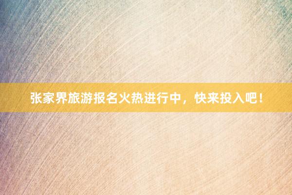张家界旅游报名火热进行中，快来投入吧！