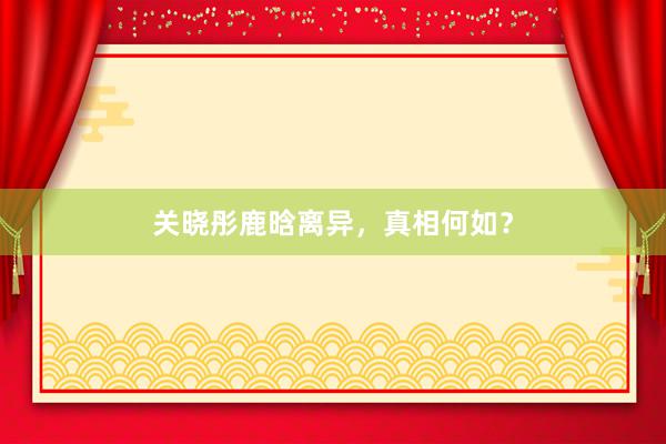 关晓彤鹿晗离异，真相何如？