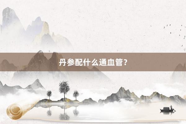 丹参配什么通血管？