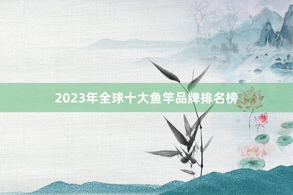 2023年全球十大鱼竿品牌排名榜