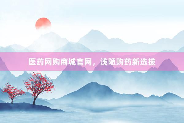 医药网购商城官网，浅陋购药新选拔