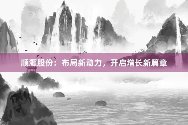顺灏股份：布局新动力，开启增长新篇章