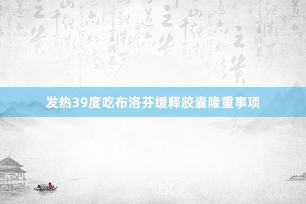 发热39度吃布洛芬缓释胶囊隆重事项