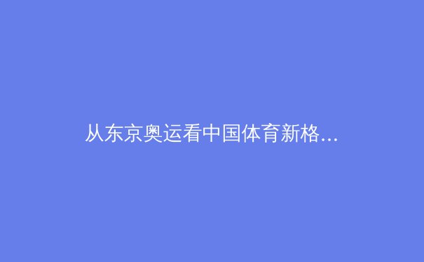 从东京奥运看中国体育新格局：金牌之外的价值重塑与未来挑战 - 2