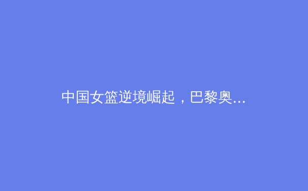 中国女篮逆境崛起，巴黎奥运周期新老交替下的挑战与机遇 - 4