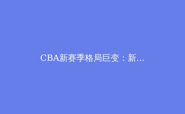 CBA新赛季格局巨变：新生代球员崛起引发联赛实力洗牌