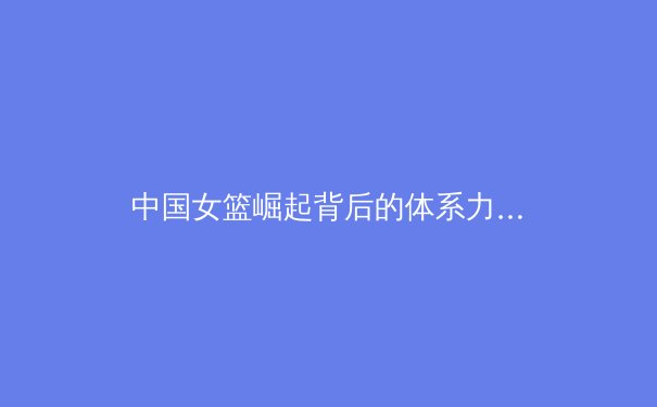 中国女篮崛起背后的体系力量：从青训到国际赛场的全面革新 - 2